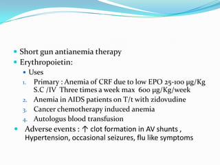  Short gun antianemia therapy
 Erythropoietin:
    Uses
   1. Primary : Anemia of CRF due to low EPO 25-100 µg/Kg
      S.C /IV Three times a week max 600 µg/Kg/week
   2. Anemia in AIDS patients on T/t with zidovudine
   3. Cancer chemotherapy induced anemia
   4. Autologus blood transfusion
 Adverse events : ↑ clot formation in AV shunts ,
   Hypertension, occasional seizures, flu like symptoms
 
