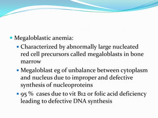  Megaloblastic anemia:
   Characterized by abnormally large nucleated
    red cell precursors called megaloblasts in bone
    marrow
   Megaloblast eg of unbalance between cytoplasm
    and nucleus due to improper and defective
    synthesis of nucleoproteins
   95 % cases due to vit B12 or folic acid deficiency
    leading to defective DNA synthesis
 