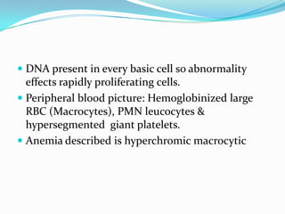  DNA present in every basic cell so abnormality
  effects rapidly proliferating cells.
 Peripheral blood picture: Hemoglobinized large
  RBC (Macrocytes), PMN leucocytes &
  hypersegmented giant platelets.
 Anemia described is hyperchromic macrocytic
 