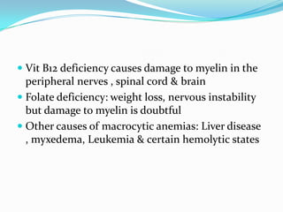  Vit B12 deficiency causes damage to myelin in the
  peripheral nerves , spinal cord & brain
 Folate deficiency: weight loss, nervous instability
  but damage to myelin is doubtful
 Other causes of macrocytic anemias: Liver disease
  , myxedema, Leukemia & certain hemolytic states
 