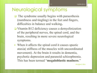 Neurological symptoms
 The syndrome usually begins with paraesthesia
(numbness and tingling) in the feet and fingers,
difficulties in balance and walking.
 Vitamin B12 deficiency causes a demyelinization
of the peripheral nerves, the spinal cord, and the
brain, resulting in more severe neurological
symptoms.
 When it affects the spinal cord it causes spastic
ataxia( stiffness of the muscles with uncoordinated
movement). At the brain it results in dementia,
psychotic depression and paranoid schizophrenia.
This has been termed “megaloblastic madness.”
15/09/2015
Asogwa Uka
11
 