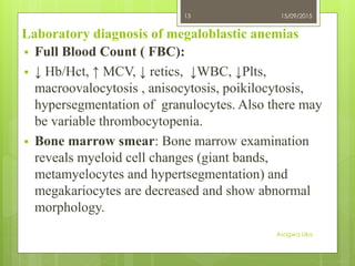 Laboratory diagnosis of megaloblastic anemias
 Full Blood Count ( FBC):
 ↓ Hb/Hct, ↑ MCV, ↓ retics, ↓WBC, ↓Plts,
macroovalocytosis , anisocytosis, poikilocytosis,
hypersegmentation of granulocytes. Also there may
be variable thrombocytopenia.
 Bone marrow smear: Bone marrow examination
reveals myeloid cell changes (giant bands,
metamyelocytes and hypertsegmentation) and
megakariocytes are decreased and show abnormal
morphology.
15/09/2015
Asogwa Uka
13
 