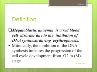 Definition
15/09/2015
Asogwa Uka
3
Megaloblastic anaemia is a red blood
cell disorder due to the inhibition of
DNA synthesis during erythropioesis.
 Mitotically, the inhibition of the DNA
synthesis impaires the progression of the
cell cycle development from G2 to (M)
stage.
 