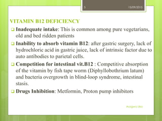 VITAMIN B12 DEFICIENCY
 Inadequate intake: This is common among pure vegetarians,
old and bed ridden patients
 Inability to absorb vitamin B12: after gastric surgery, lack of
hydrochloric acid in gastric juice, lack of intrinsic factor due to
auto antibodies to parietal cells.
 Competition for intestinal vit.B12 : Competitive absorption
of the vitamin by fish tape worm (Diphyllobothrium latum)
and bacteria overgrowth in blind-loop syndrome, intestinal
stasis.
 Drugs Inhibition: Metformin, Proton pump inhibitors
15/09/2015
Asogwa Uka
5
 