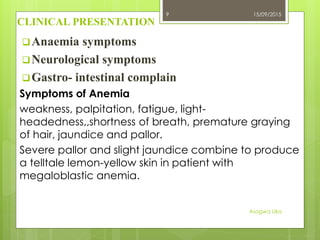 CLINICAL PRESENTATION
Anaemia symptoms
Neurological symptoms
Gastro- intestinal complain
Symptoms of Anemia
weakness, palpitation, fatigue, light-
headedness,,shortness of breath, premature graying
of hair, jaundice and pallor.
Severe pallor and slight jaundice combine to produce
a telltale lemon-yellow skin in patient with
megaloblastic anemia.
15/09/2015
Asogwa Uka
9
 