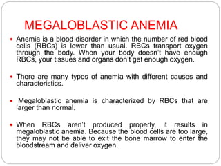 MEGALOBLASTIC ANEMIA
 Anemia is a blood disorder in which the number of red blood
cells (RBCs) is lower than usual. RBCs transport oxygen
through the body. When your body doesn’t have enough
RBCs, your tissues and organs don’t get enough oxygen.
 There are many types of anemia with different causes and
characteristics.
 Megaloblastic anemia is characterized by RBCs that are
larger than normal.
 When RBCs aren’t produced properly, it results in
megaloblastic anemia. Because the blood cells are too large,
they may not be able to exit the bone marrow to enter the
bloodstream and deliver oxygen.
 