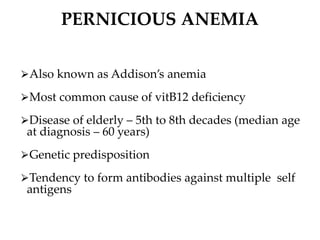PERNICIOUS ANEMIA
⮚Also known as Addison’s anemia
⮚Most common cause of vitB12 deficiency
⮚Disease of elderly – 5th to 8th decades (median age
at diagnosis – 60 years)
⮚Genetic predisposition
⮚Tendency to form antibodies against multiple self
antigens
 