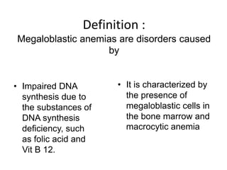 Definition :
Megaloblastic anemias are disorders caused
by
• Impaired DNA
synthesis due to
the substances of
DNA synthesis
deficiency, such
as folic acid and
Vit B 12.
• It is characterized by
the presence of
megaloblastic cells in
the bone marrow and
macrocytic anemia
 