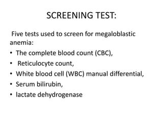 SCREENING TEST:
Five tests used to screen for megaloblastic
anemia:
• The complete blood count (CBC),
• Reticulocyte count,
• White blood cell (WBC) manual differential,
• Serum bilirubin,
• lactate dehydrogenase
 