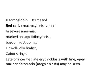 Haemoglobin : Decreased
Red cells : macrocytosis is seen.
In severe anaemia:
marked anisopoikilocytosis ,
basophilic stippling,
Howell-Jolly bodies,
Cabot’s rings.
Late or intermediate erythroblasts with fine, open
nuclear chromatin (megaloblasts) may be seen.
 