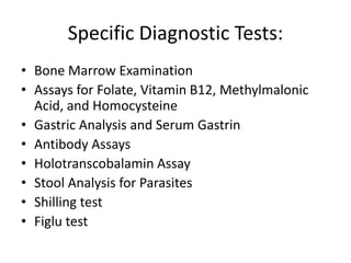 Specific Diagnostic Tests:
• Bone Marrow Examination
• Assays for Folate, Vitamin B12, Methylmalonic
Acid, and Homocysteine
• Gastric Analysis and Serum Gastrin
• Antibody Assays
• Holotranscobalamin Assay
• Stool Analysis for Parasites
• Shilling test
• Figlu test
 