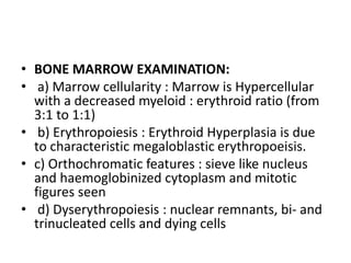 • BONE MARROW EXAMINATION:
• a) Marrow cellularity : Marrow is Hypercellular
with a decreased myeloid : erythroid ratio (from
3:1 to 1:1)
• b) Erythropoiesis : Erythroid Hyperplasia is due
to characteristic megaloblastic erythropoeisis.
• c) Orthochromatic features : sieve like nucleus
and haemoglobinized cytoplasm and mitotic
figures seen
• d) Dyserythropoiesis : nuclear remnants, bi- and
trinucleated cells and dying cells
 