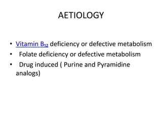 AETIOLOGY
• Vitamin B₁₂ deficiency or defective metabolism
• Folate deficiency or defective metabolism
• Drug induced ( Purine and Pyramidine
analogs)
 