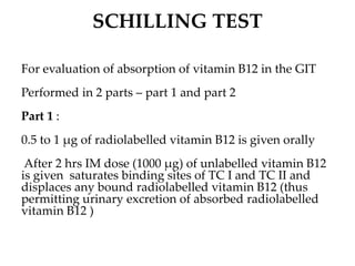 SCHILLING TEST
For evaluation of absorption of vitamin B12 in the GIT
Performed in 2 parts – part 1 and part 2
Part 1 :
0.5 to 1 µg of radiolabelled vitamin B12 is given orally
After 2 hrs IM dose (1000 µg) of unlabelled vitamin B12
is given saturates binding sites of TC I and TC II and
displaces any bound radiolabelled vitamin B12 (thus
permitting urinary excretion of absorbed radiolabelled
vitamin B12 )
 