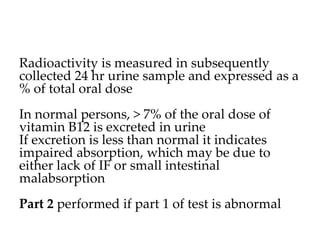 Radioactivity is measured in subsequently
collected 24 hr urine sample and expressed as a
% of total oral dose
In normal persons, > 7% of the oral dose of
vitamin B12 is excreted in urine
If excretion is less than normal it indicates
impaired absorption, which may be due to
either lack of IF or small intestinal
malabsorption
Part 2 performed if part 1 of test is abnormal
 