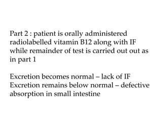 Part 2 : patient is orally administered
radiolabelled vitamin B12 along with IF
while remainder of test is carried out out as
in part 1
Excretion becomes normal – lack of IF
Excretion remains below normal – defective
absorption in small intestine
 