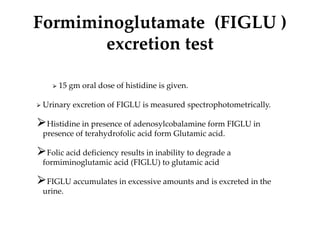 Formiminoglutamate (FIGLU )
excretion test
⮚ 15 gm oral dose of histidine is given.
⮚ Urinary excretion of FIGLU is measured spectrophotometrically.
⮚Histidine in presence of adenosylcobalamine form FIGLU in
presence of terahydrofolic acid form Glutamic acid.
⮚Folic acid deficiency results in inability to degrade a
formiminoglutamic acid (FIGLU) to glutamic acid
⮚FIGLU accumulates in excessive amounts and is excreted in the
urine.
 