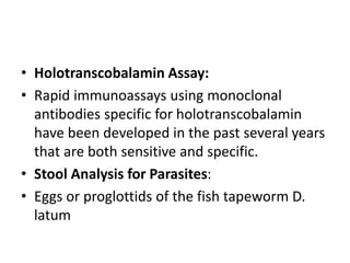 • Holotranscobalamin Assay:
• Rapid immunoassays using monoclonal
antibodies specific for holotranscobalamin
have been developed in the past several years
that are both sensitive and specific.
• Stool Analysis for Parasites:
• Eggs or proglottids of the fish tapeworm D.
latum
 