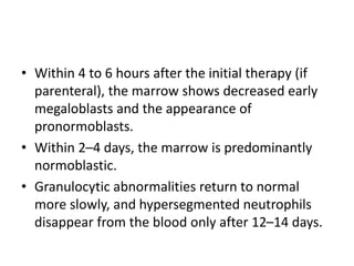 • Within 4 to 6 hours after the initial therapy (if
parenteral), the marrow shows decreased early
megaloblasts and the appearance of
pronormoblasts.
• Within 2–4 days, the marrow is predominantly
normoblastic.
• Granulocytic abnormalities return to normal
more slowly, and hypersegmented neutrophils
disappear from the blood only after 12–14 days.
 