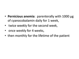 • Pernicious anemia: parenterally with 1000 µg
of cyanocobalamin daily for 1 week,
• twice weekly for the second week,
• once weekly for 4 weeks,
• then monthly for the lifetime of the patient
 