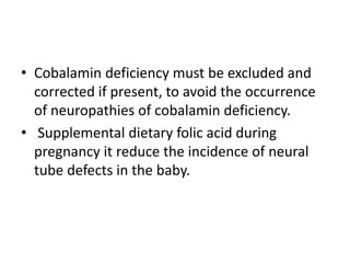 • Cobalamin deficiency must be excluded and
corrected if present, to avoid the occurrence
of neuropathies of cobalamin deficiency.
• Supplemental dietary folic acid during
pregnancy it reduce the incidence of neural
tube defects in the baby.
 
