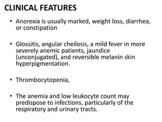 CLINICAL FEATURES
• Anorexia is usually marked, weight loss, diarrhea,
or constipation
• Glossitis, angular cheilosis, a mild fever in more
severely anemic patients, jaundice
(unconjugated), and reversible melanin skin
hyperpigmentation.
• Thrombocytopenia,
• The anemia and low leukocyte count may
predispose to infections, particularly of the
respiratory and urinary tracts.
 