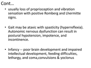 Cont…
• usually loss of proprioception and vibration
sensation with positive Romberg and Lhermitte
signs.
• Gait may be ataxic with spasticity (hyperreflexia).
Autonomic nervous dysfunction can result in
postural hypotension, impotence, and
incontinence.
• Infancy -- poor brain development and impaired
intellectual development, feeding difficulties,
lethargy, and coma,convulsions & yoclonus
 