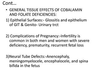 Cont…
• GENERAL TISSUE EFFECTS OF COBALAMIN
AND FOLATE DEFICIENCIES:
1) Epithelial Surfaces:- Glossitis and epithelium
of GIT & Genito- Urinary trct
2) Complications of Pregnancy:-Infertility is
common in both men and women with severe
deficiency, prematurity, recurrent fetal loss
3)Neural Tube Defects:-Anencephaly,
meningomyelocele, encephalocele, and spina
bifida in the fetus
 