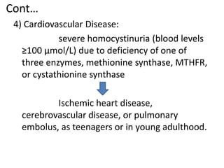 Cont…
4) Cardiovascular Disease:
severe homocystinuria (blood levels
≥100 μmol/L) due to deficiency of one of
three enzymes, methionine synthase, MTHFR,
or cystathionine synthase
Ischemic heart disease,
cerebrovascular disease, or pulmonary
embolus, as teenagers or in young adulthood.
 