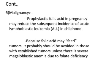 Cont..
5)Malignancy:-
-Prophylactic folic acid in pregnancy
may reduce the subsequent incidence of acute
lymphoblastic leukemia (ALL) in childhood.
-Because folic acid may “feed”
tumors, it probably should be avoided in those
with established tumors unless there is severe
megaloblastic anemia due to folate deficiency
 