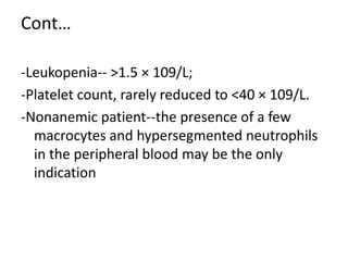 Cont…
-Leukopenia-- >1.5 × 109/L;
-Platelet count, rarely reduced to <40 × 109/L.
-Nonanemic patient--the presence of a few
macrocytes and hypersegmented neutrophils
in the peripheral blood may be the only
indication
 