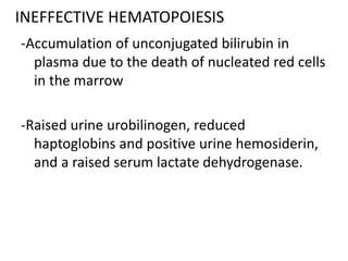 INEFFECTIVE HEMATOPOIESIS
-Accumulation of unconjugated bilirubin in
plasma due to the death of nucleated red cells
in the marrow
-Raised urine urobilinogen, reduced
haptoglobins and positive urine hemosiderin,
and a raised serum lactate dehydrogenase.
 