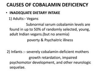 CAUSES OF COBALAMIN DEFICIENCY
• INADEQUATE DIETARY INTAKE
1) Adults:- Vegans
Subnormal serum cobalamin levels are
found in up to 50% of randomly selected, young,
adult Indian vegans.(but no anemia)
poverty & Psychaitric illness
2) Infants :- severely cobalamin-deficient mothers
growth retardation, impaired
psychomotor development, and other neurologic
sequelae.
 