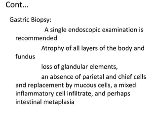 Cont…
Gastric Biopsy:
A single endoscopic examination is
recommended
Atrophy of all layers of the body and
fundus
loss of glandular elements,
an absence of parietal and chief cells
and replacement by mucous cells, a mixed
inflammatory cell infiltrate, and perhaps
intestinal metaplasia
 