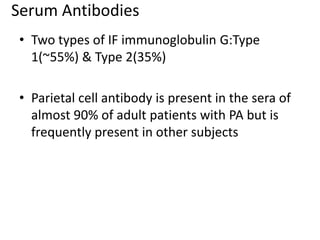 Serum Antibodies
• Two types of IF immunoglobulin G:Type
1(~55%) & Type 2(35%)
• Parietal cell antibody is present in the sera of
almost 90% of adult patients with PA but is
frequently present in other subjects
 