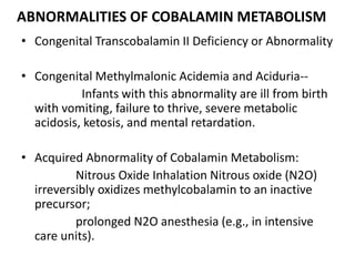 ABNORMALITIES OF COBALAMIN METABOLISM
• Congenital Transcobalamin II Deficiency or Abnormality
• Congenital Methylmalonic Acidemia and Aciduria--
Infants with this abnormality are ill from birth
with vomiting, failure to thrive, severe metabolic
acidosis, ketosis, and mental retardation.
• Acquired Abnormality of Cobalamin Metabolism:
Nitrous Oxide Inhalation Nitrous oxide (N2O)
irreversibly oxidizes methylcobalamin to an inactive
precursor;
prolonged N2O anesthesia (e.g., in intensive
care units).
 