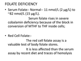 FOLATE DEFICIENCY
• Serum Folate:- Normal-- 11 nmol/L (2 μg/L) to
~82 nmol/L (15 μg/L).
Serum folate rises in severe
cobalamin deficiency because of the block in
conversion of MTHF to THF inside cells;
• Red Cell Folate:-
The red cell folate assay is a
valuable test of body folate stores.
It is less affected than the serum
assay by recent diet and traces of hemolysis
 