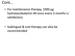 Cont…
• For maintenance therapy, 1000 μg
hydroxocobalamin IM once every 3 months is
satisfactory
• Sublingual & oral therapy can also be
recommended
 