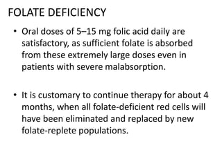 FOLATE DEFICIENCY
• Oral doses of 5–15 mg folic acid daily are
satisfactory, as sufficient folate is absorbed
from these extremely large doses even in
patients with severe malabsorption.
• It is customary to continue therapy for about 4
months, when all folate-deficient red cells will
have been eliminated and replaced by new
folate-replete populations.
 