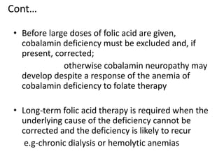 Cont…
• Before large doses of folic acid are given,
cobalamin deficiency must be excluded and, if
present, corrected;
otherwise cobalamin neuropathy may
develop despite a response of the anemia of
cobalamin deficiency to folate therapy
• Long-term folic acid therapy is required when the
underlying cause of the deficiency cannot be
corrected and the deficiency is likely to recur
e.g-chronic dialysis or hemolytic anemias
 