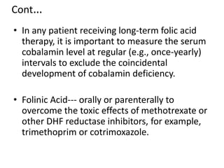 Cont…
• In any patient receiving long-term folic acid
therapy, it is important to measure the serum
cobalamin level at regular (e.g., once-yearly)
intervals to exclude the coincidental
development of cobalamin deficiency.
• Folinic Acid--- orally or parenterally to
overcome the toxic effects of methotrexate or
other DHF reductase inhibitors, for example,
trimethoprim or cotrimoxazole.
 