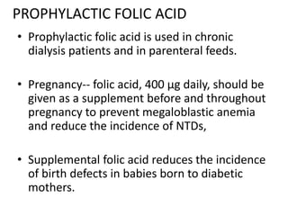 PROPHYLACTIC FOLIC ACID
• Prophylactic folic acid is used in chronic
dialysis patients and in parenteral feeds.
• Pregnancy-- folic acid, 400 μg daily, should be
given as a supplement before and throughout
pregnancy to prevent megaloblastic anemia
and reduce the incidence of NTDs,
• Supplemental folic acid reduces the incidence
of birth defects in babies born to diabetic
mothers.
 