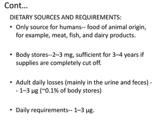 Cont…
DIETARY SOURCES AND REQUIREMENTS:
• Only source for humans-- food of animal origin,
for example, meat, fish, and dairy products.
• Body stores--2–3 mg, sufficient for 3–4 years if
supplies are completely cut off.
• Adult daily losses (mainly in the urine and feces) -
- 1–3 μg (~0.1% of body stores)
• Daily requirements-- 1–3 μg.
 