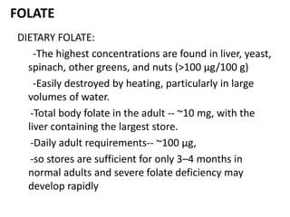 FOLATE
DIETARY FOLATE:
-The highest concentrations are found in liver, yeast,
spinach, other greens, and nuts (>100 μg/100 g)
-Easily destroyed by heating, particularly in large
volumes of water.
-Total body folate in the adult -- ~10 mg, with the
liver containing the largest store.
-Daily adult requirements-- ~100 μg,
-so stores are sufficient for only 3–4 months in
normal adults and severe folate deficiency may
develop rapidly
 
