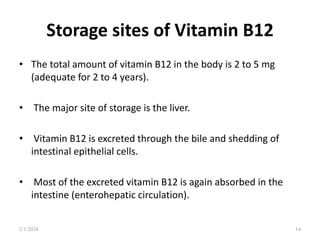 Storage sites of Vitamin B12
• The total amount of vitamin B12 in the body is 2 to 5 mg
(adequate for 2 to 4 years).
• The major site of storage is the liver.
• Vitamin B12 is excreted through the bile and shedding of
intestinal epithelial cells.
• Most of the excreted vitamin B12 is again absorbed in the
intestine (enterohepatic circulation).
2/1/2024 14
 