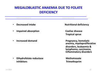 MEGALOBLASTIC ANAEMIA DUE TO FOLATE
DEFICIENCY
MECHANISM DISORDER
• Decreased intake Nutritional deficiency
• Impaired absorption Coeliac disease
Tropical sprue
• Increased demand Pregnancy, hemolytic
anemia, myeloproliferative
disorders, leukaemia &
lymphoma, carcinoma,
Inflammatory disorders
• Dihydrofolate reductase Methotrexate
Inhibitors Trimethoprim
2/1/2024 22
 