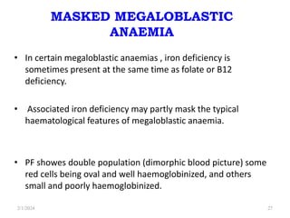 MASKED MEGALOBLASTIC
ANAEMIA
• In certain megaloblastic anaemias , iron deficiency is
sometimes present at the same time as folate or B12
deficiency.
• Associated iron deficiency may partly mask the typical
haematological features of megaloblastic anaemia.
• PF showes double population (dimorphic blood picture) some
red cells being oval and well haemoglobinized, and others
small and poorly haemoglobinized.
2/1/2024 27
 