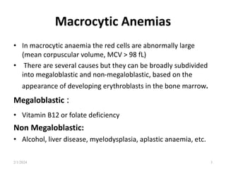 Macrocytic Anemias
• In macrocytic anaemia the red cells are abnormally large
(mean corpuscular volume, MCV > 98 fL)
• There are several causes but they can be broadly subdivided
into megaloblastic and non-megaloblastic, based on the
appearance of developing erythroblasts in the bone marrow.
Megaloblastic :
• Vitamin B12 or folate deficiency
Non Megaloblastic:
• Alcohol, liver disease, myelodysplasia, aplastic anaemia, etc.
2/1/2024 3
 