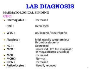 LAB DIAGNOSIS
HAEMATOLOGICAL FINDING
CBC:
Haemoglobin : Decreased
RBC : Decreased
WBC : Leukopenia/ Neutropenia
Platelets : Mild, usually symptom less
thrombocytopenia
HCT : Decreased
MCV : Increased (125 fl is diagnostic
of megaloblastic anaemia)
MCH : Increased
MCHC : Normal
RDW : Increased
Reticulocytes : Usually reduced
2/1/2024 38
 