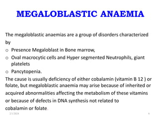 MEGALOBLASTIC ANAEMIA
The megaloblastic anaemias are a group of disorders characterized
by
o Presence Megaloblast in Bone marrow,
o Oval macrocytic cells and Hyper segmented Neutrophils, giant
platelets
o Pancytopenia.
The cause is usually deficiency of either cobalamin (vitamin B 12 ) or
folate, but megaloblastic anaemia may arise because of inherited or
acquired abnormalities affecting the metabolism of these vitamins
or because of defects in DNA synthesis not related to
cobalamin or folate.
2/1/2024 4
 